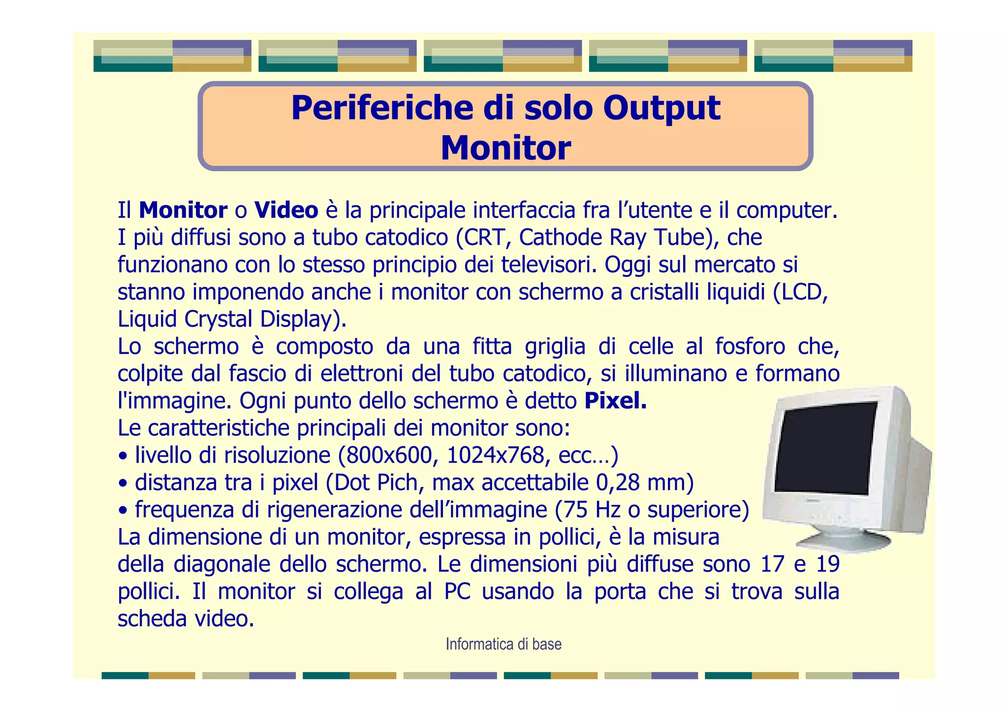 Periferiche di solo Output
                          Monitor
Il Monitor o Video è la principale interfaccia fra l’utente e il computer.
I più diffusi sono a tubo catodico (CRT, Cathode Ray Tube), che
funzionano con lo stesso principio dei televisori. Oggi sul mercato si
stanno imponendo anche i monitor con schermo a cristalli liquidi (LCD,
Liquid Crystal Display).
Lo schermo è composto da una fitta griglia di celle al fosforo che,
colpite dal fascio di elettroni del tubo catodico, si illuminano e formano
l'immagine. Ogni punto dello schermo è detto Pixel.
Le caratteristiche principali dei monitor sono:
• livello di risoluzione (800x600, 1024x768, ecc…)
• distanza tra i pixel (Dot Pich, max accettabile 0,28 mm)
• frequenza di rigenerazione dell’immagine (75 Hz o superiore)
La dimensione di un monitor, espressa in pollici, è la misura
della diagonale dello schermo. Le dimensioni più diffuse sono 17 e 19
pollici. Il monitor si collega al PC usando la porta che si trova sulla
scheda video.
                                 Informatica di base
 
