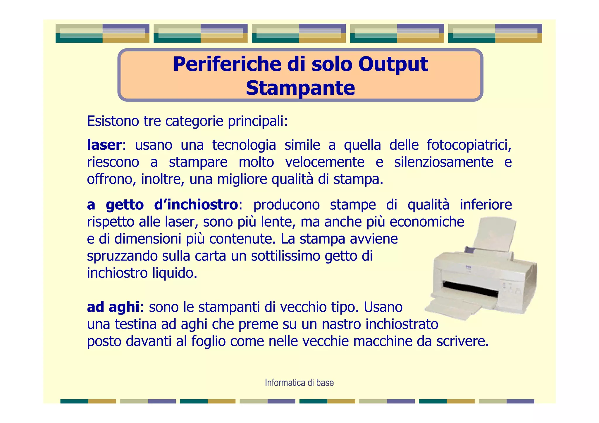 Periferiche di solo Output
                      Stampante
Esistono tre categorie principali:
laser: usano una tecnologia simile a quella delle fotocopiatrici,
riescono a stampare molto velocemente e silenziosamente e
offrono, inoltre, una migliore qualità di stampa.
a getto d’inchiostro: producono stampe di qualità inferiore
rispetto alle laser, sono più lente, ma anche più economiche
e di dimensioni più contenute. La stampa avviene
spruzzando sulla carta un sottilissimo getto di
inchiostro liquido.

ad aghi: sono le stampanti di vecchio tipo. Usano
una testina ad aghi che preme su un nastro inchiostrato
posto davanti al foglio come nelle vecchie macchine da scrivere.

                              Informatica di base
 