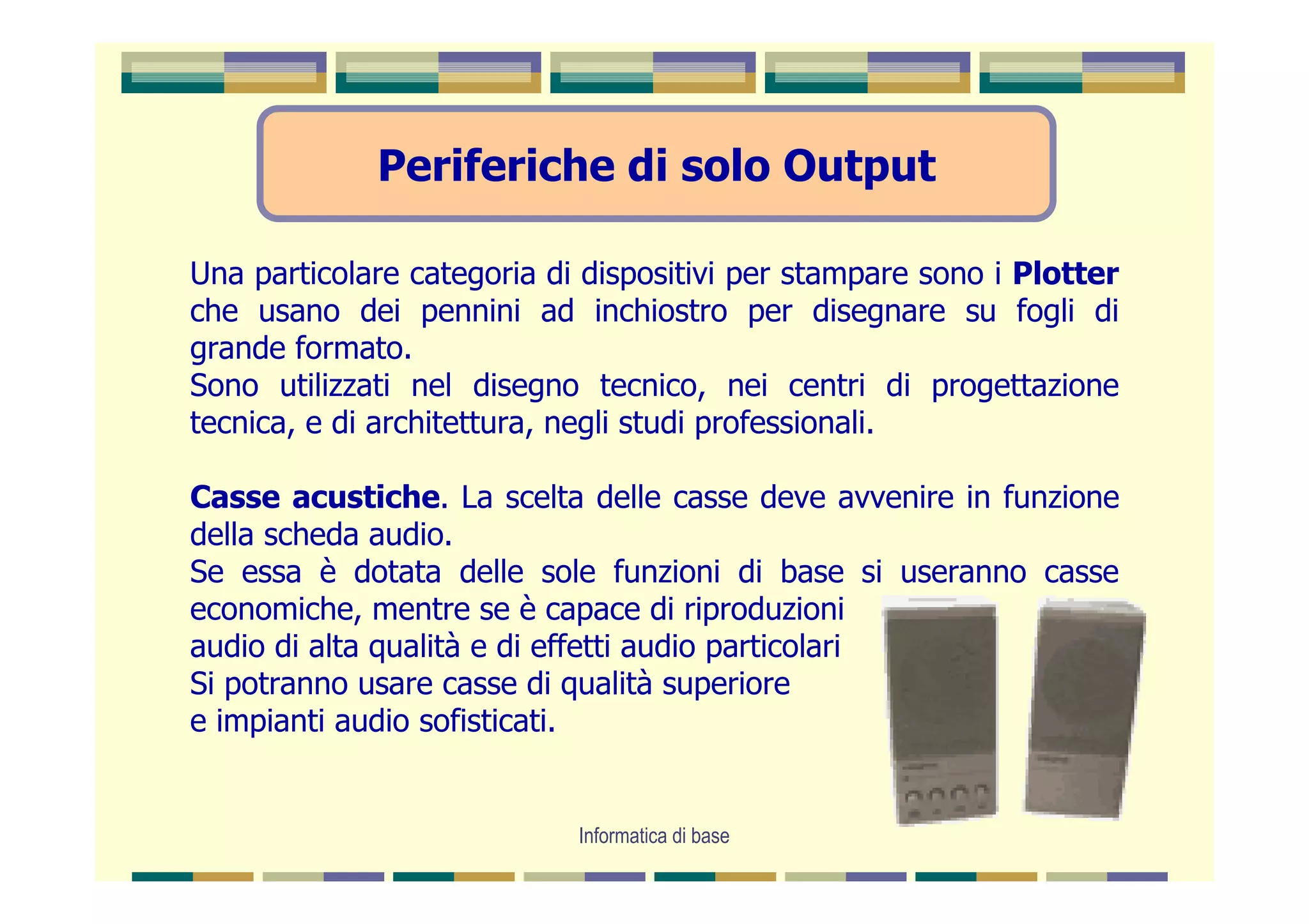 Periferiche di solo Output

Una particolare categoria di dispositivi per stampare sono i Plotter
che usano dei pennini ad inchiostro per disegnare su fogli di
grande formato.
Sono utilizzati nel disegno tecnico, nei centri di progettazione
tecnica, e di architettura, negli studi professionali.

Casse acustiche. La scelta delle casse deve avvenire in funzione
della scheda audio.
Se essa è dotata delle sole funzioni di base si useranno casse
economiche, mentre se è capace di riproduzioni
audio di alta qualità e di effetti audio particolari
Si potranno usare casse di qualità superiore
e impianti audio sofisticati.


                            Informatica di base
 