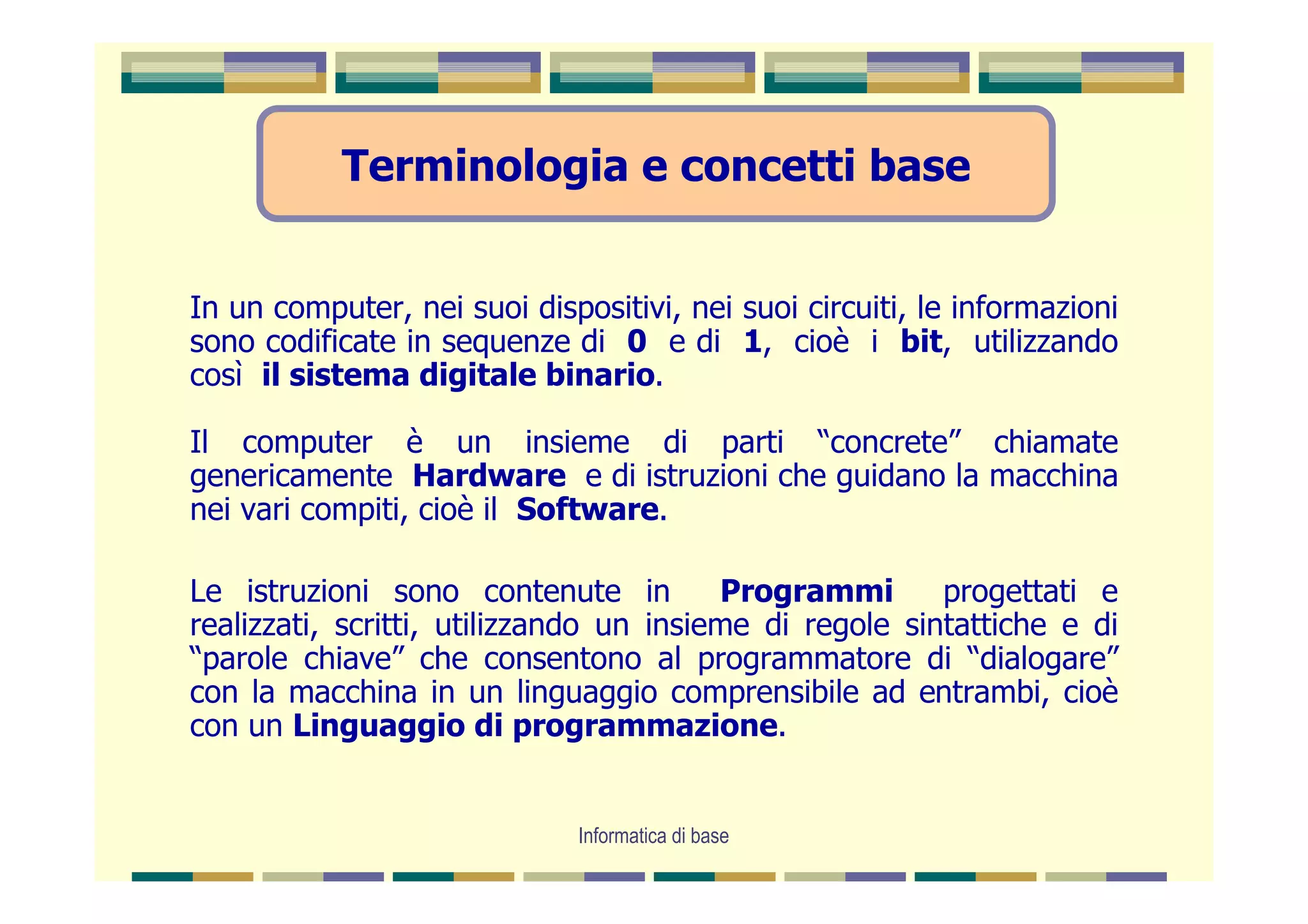 Terminologia e concetti base


In un computer, nei suoi dispositivi, nei suoi circuiti, le informazioni
sono codificate in sequenze di 0 e di 1, cioè i bit, utilizzando
così il sistema digitale binario.

Il computer è un insieme di parti “concrete” chiamate
genericamente Hardware e di istruzioni che guidano la macchina
nei vari compiti, cioè il Software.

Le istruzioni sono contenute in          Programmi       progettati e
realizzati, scritti, utilizzando un insieme di regole sintattiche e di
“parole chiave” che consentono al programmatore di “dialogare”
con la macchina in un linguaggio comprensibile ad entrambi, cioè
con un Linguaggio di programmazione.


                              Informatica di base
 