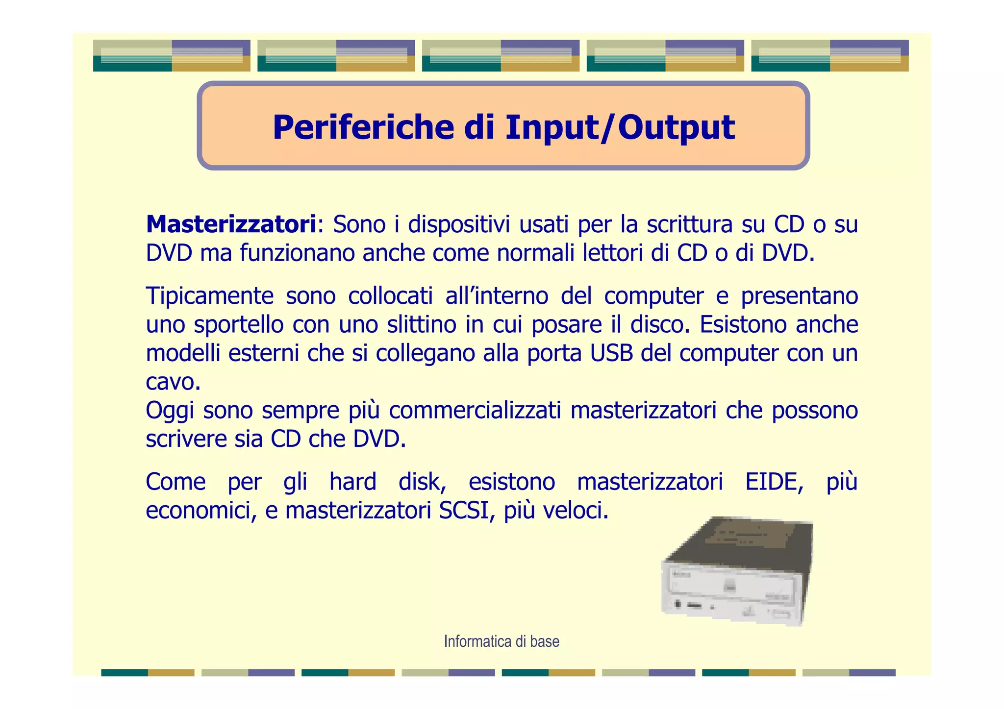 Periferiche di Input/Output

Masterizzatori: Sono i dispositivi usati per la scrittura su CD o su
DVD ma funzionano anche come normali lettori di CD o di DVD.
Tipicamente sono collocati all’interno del computer e presentano
uno sportello con uno slittino in cui posare il disco. Esistono anche
modelli esterni che si collegano alla porta USB del computer con un
cavo.
Oggi sono sempre più commercializzati masterizzatori che possono
scrivere sia CD che DVD.
Come per gli hard disk, esistono masterizzatori EIDE, più
economici, e masterizzatori SCSI, più veloci.




                            Informatica di base
 
