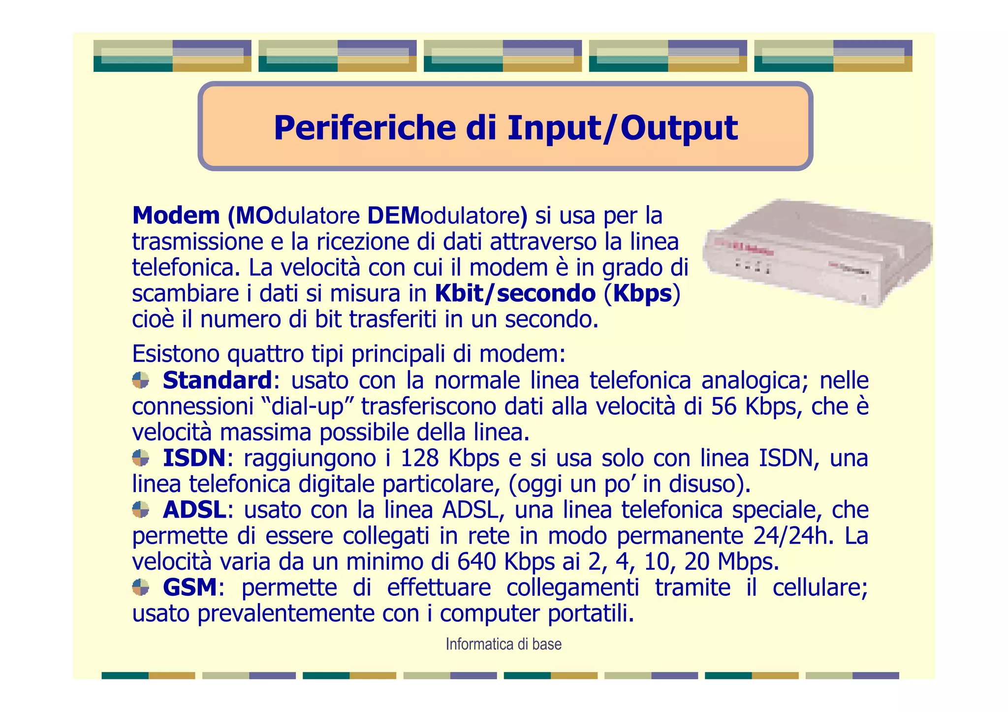 Periferiche di Input/Output

Modem (MOdulatore DEModulatore) si usa per la
trasmissione e la ricezione di dati attraverso la linea
telefonica. La velocità con cui il modem è in grado di
scambiare i dati si misura in Kbit/secondo (Kbps)
cioè il numero di bit trasferiti in un secondo.
Esistono quattro tipi principali di modem:
    Standard: usato con la normale linea telefonica analogica; nelle
connessioni “dial-up” trasferiscono dati alla velocità di 56 Kbps, che è
velocità massima possibile della linea.
    ISDN: raggiungono i 128 Kbps e si usa solo con linea ISDN, una
linea telefonica digitale particolare, (oggi un po’ in disuso).
    ADSL: usato con la linea ADSL, una linea telefonica speciale, che
permette di essere collegati in rete in modo permanente 24/24h. La
velocità varia da un minimo di 640 Kbps ai 2, 4, 10, 20 Mbps.
    GSM: permette di effettuare collegamenti tramite il cellulare;
usato prevalentemente con i computer portatili.
                              Informatica di base
 