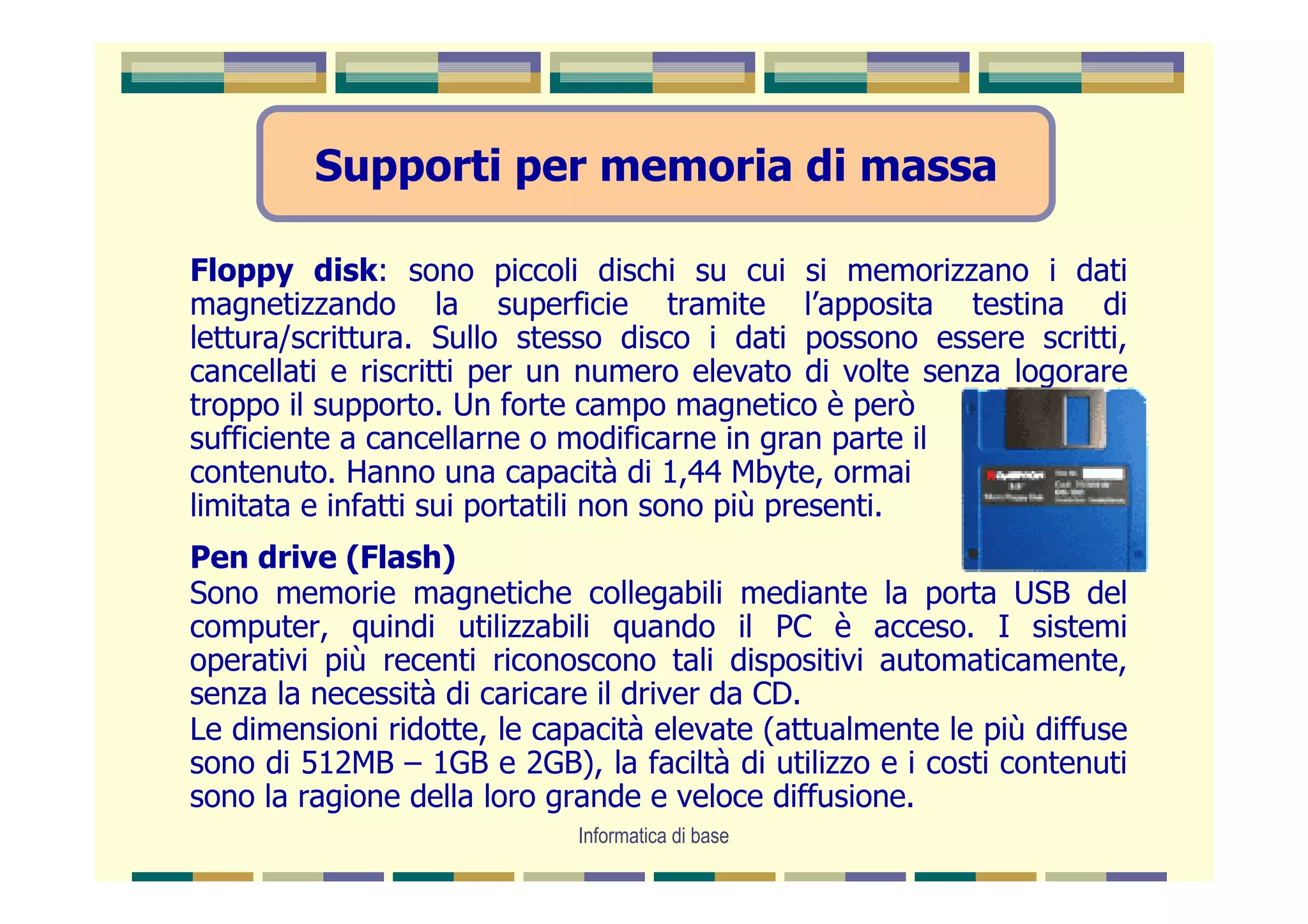 Supporti per memoria di massa

Floppy disk: sono piccoli dischi su cui si memorizzano i dati
magnetizzando la superficie tramite l’apposita testina di
lettura/scrittura. Sullo stesso disco i dati possono essere scritti,
cancellati e riscritti per un numero elevato di volte senza logorare
troppo il supporto. Un forte campo magnetico è però
sufficiente a cancellarne o modificarne in gran parte il
contenuto. Hanno una capacità di 1,44 Mbyte, ormai
limitata e infatti sui portatili non sono più presenti.
Pen drive (Flash)
Sono memorie magnetiche collegabili mediante la porta USB del
computer, quindi utilizzabili quando il PC è acceso. I sistemi
operativi più recenti riconoscono tali dispositivi automaticamente,
senza la necessità di caricare il driver da CD.
Le dimensioni ridotte, le capacità elevate (attualmente le più diffuse
sono di 512MB – 1GB e 2GB), la faciltà di utilizzo e i costi contenuti
sono la ragione della loro grande e veloce diffusione.
                             Informatica di base
 