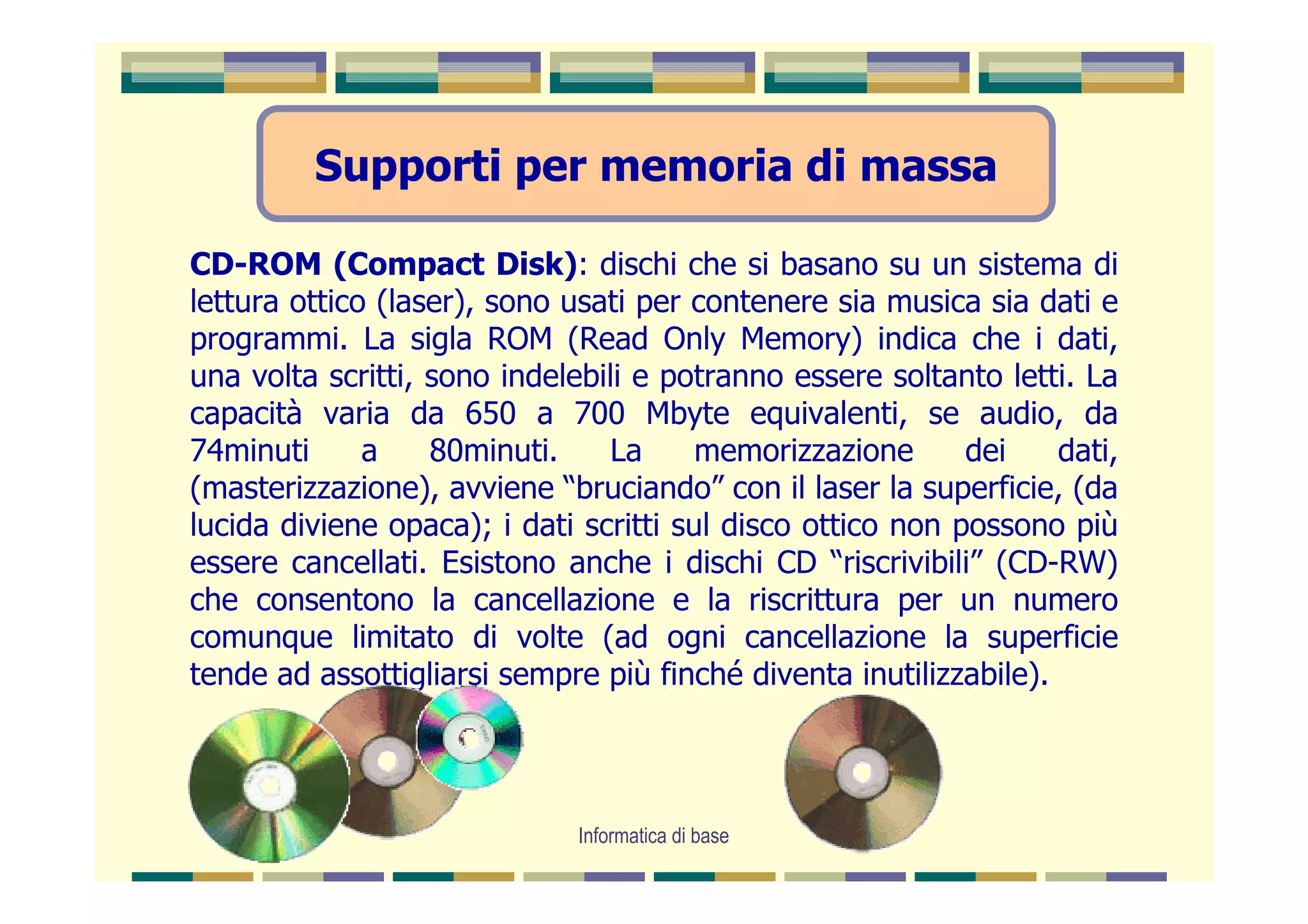 Supporti per memoria di massa

CD-ROM (Compact Disk): dischi che si basano su un sistema di
lettura ottico (laser), sono usati per contenere sia musica sia dati e
programmi. La sigla ROM (Read Only Memory) indica che i dati,
una volta scritti, sono indelebili e potranno essere soltanto letti. La
capacità varia da 650 a 700 Mbyte equivalenti, se audio, da
74minuti      a    80minuti.     La     memorizzazione      dei    dati,
(masterizzazione), avviene “bruciando” con il laser la superficie, (da
lucida diviene opaca); i dati scritti sul disco ottico non possono più
essere cancellati. Esistono anche i dischi CD “riscrivibili” (CD-RW)
che consentono la cancellazione e la riscrittura per un numero
comunque limitato di volte (ad ogni cancellazione la superficie
tende ad assottigliarsi sempre più finché diventa inutilizzabile).




                              Informatica di base
 