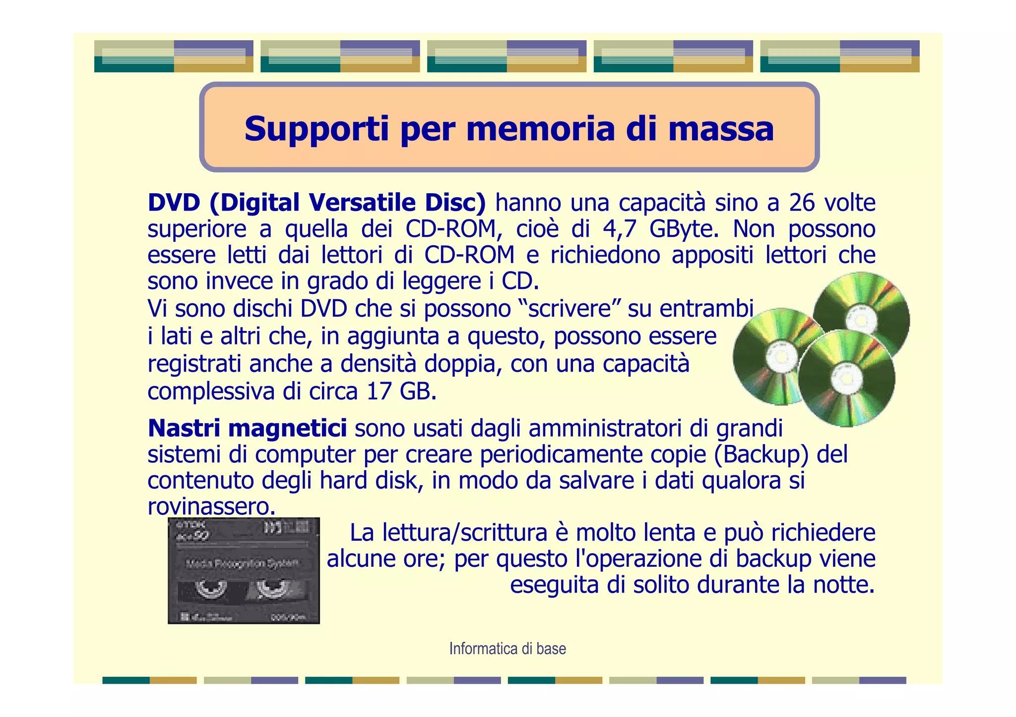 Supporti per memoria di massa

DVD (Digital Versatile Disc) hanno una capacità sino a 26 volte
superiore a quella dei CD-ROM, cioè di 4,7 GByte. Non possono
essere letti dai lettori di CD-ROM e richiedono appositi lettori che
sono invece in grado di leggere i CD.
Vi sono dischi DVD che si possono “scrivere” su entrambi
i lati e altri che, in aggiunta a questo, possono essere
registrati anche a densità doppia, con una capacità
complessiva di circa 17 GB.
Nastri magnetici sono usati dagli amministratori di grandi
sistemi di computer per creare periodicamente copie (Backup) del
contenuto degli hard disk, in modo da salvare i dati qualora si
rovinassero.
                   La lettura/scrittura è molto lenta e può richiedere
                 alcune ore; per questo l'operazione di backup viene
                                    eseguita di solito durante la notte.

                             Informatica di base
 