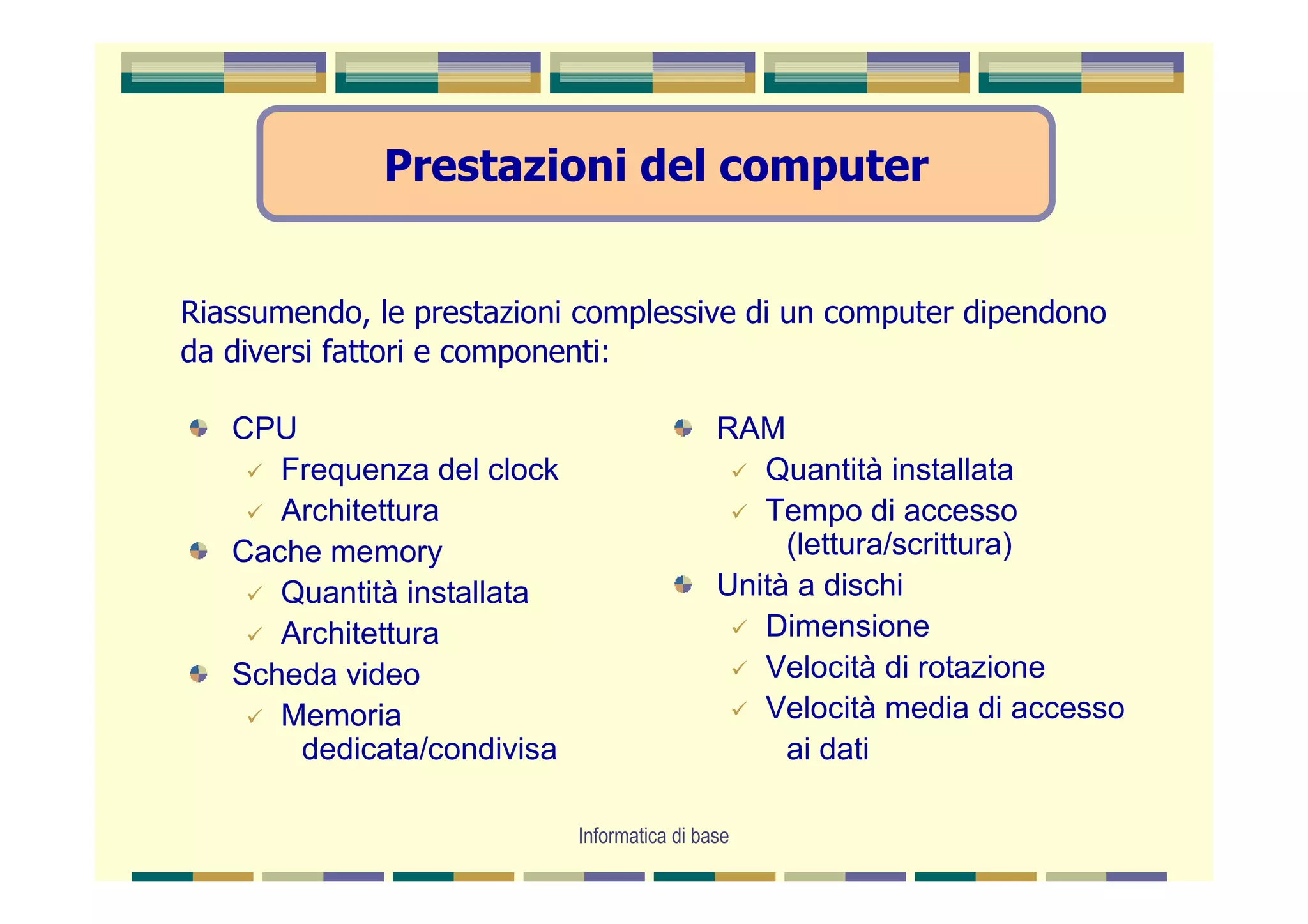 Prestazioni del computer


Riassumendo, le prestazioni complessive di un computer dipendono
da diversi fattori e componenti:

   CPU                                       RAM
      Frequenza del clock                       Quantità installata
      Architettura                              Tempo di accesso
   Cache memory                                   (lettura/scrittura)
      Quantità installata                    Unità a dischi
      Architettura                              Dimensione
   Scheda video                                 Velocità di rotazione
      Memoria                                   Velocità media di accesso
       dedicata/condivisa                         ai dati

                            Informatica di base
 