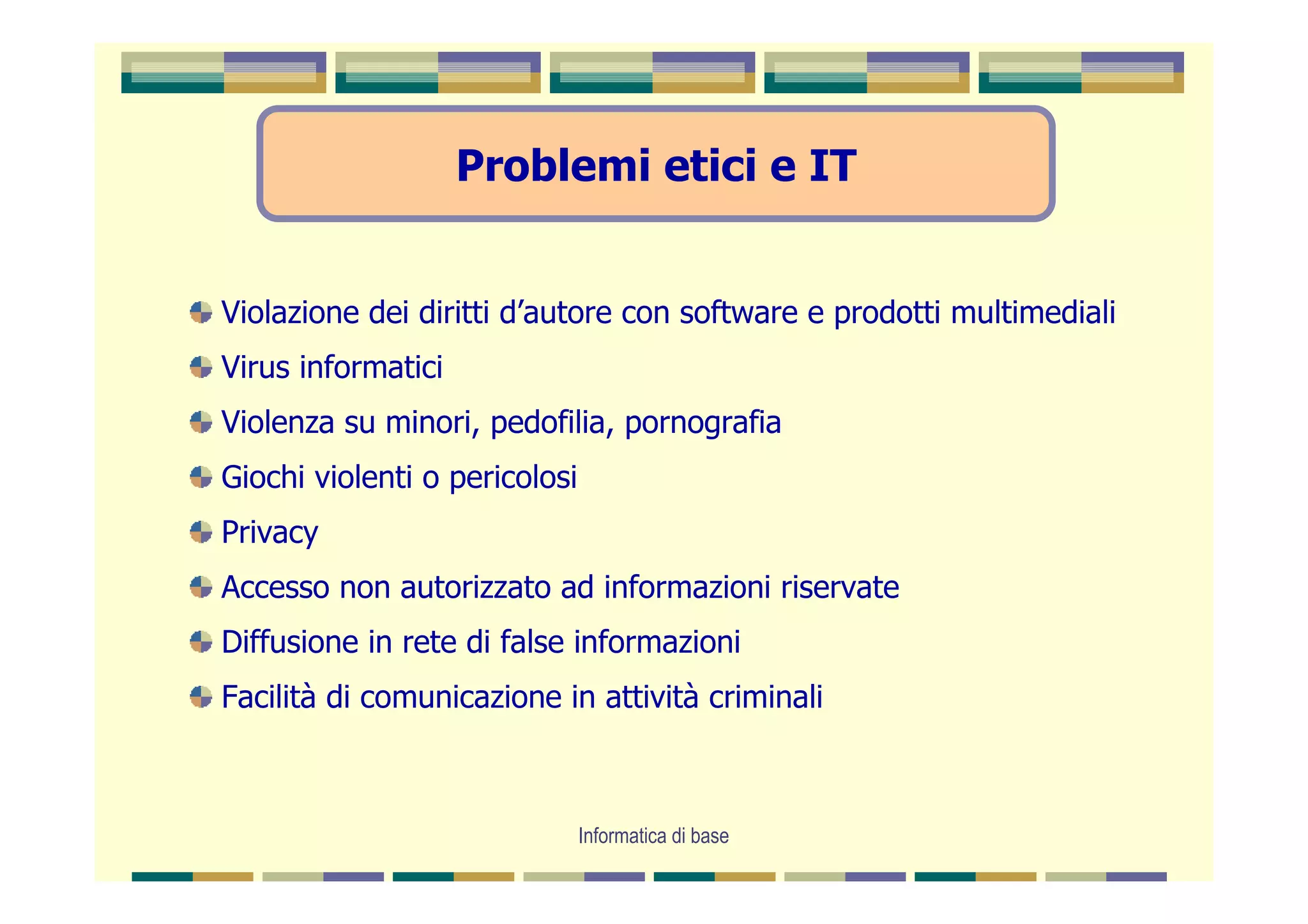Problemi etici e IT


Violazione dei diritti d’autore con software e prodotti multimediali
Virus informatici
Violenza su minori, pedofilia, pornografia
Giochi violenti o pericolosi
Privacy
Accesso non autorizzato ad informazioni riservate
Diffusione in rete di false informazioni
Facilità di comunicazione in attività criminali



                               Informatica di base
 