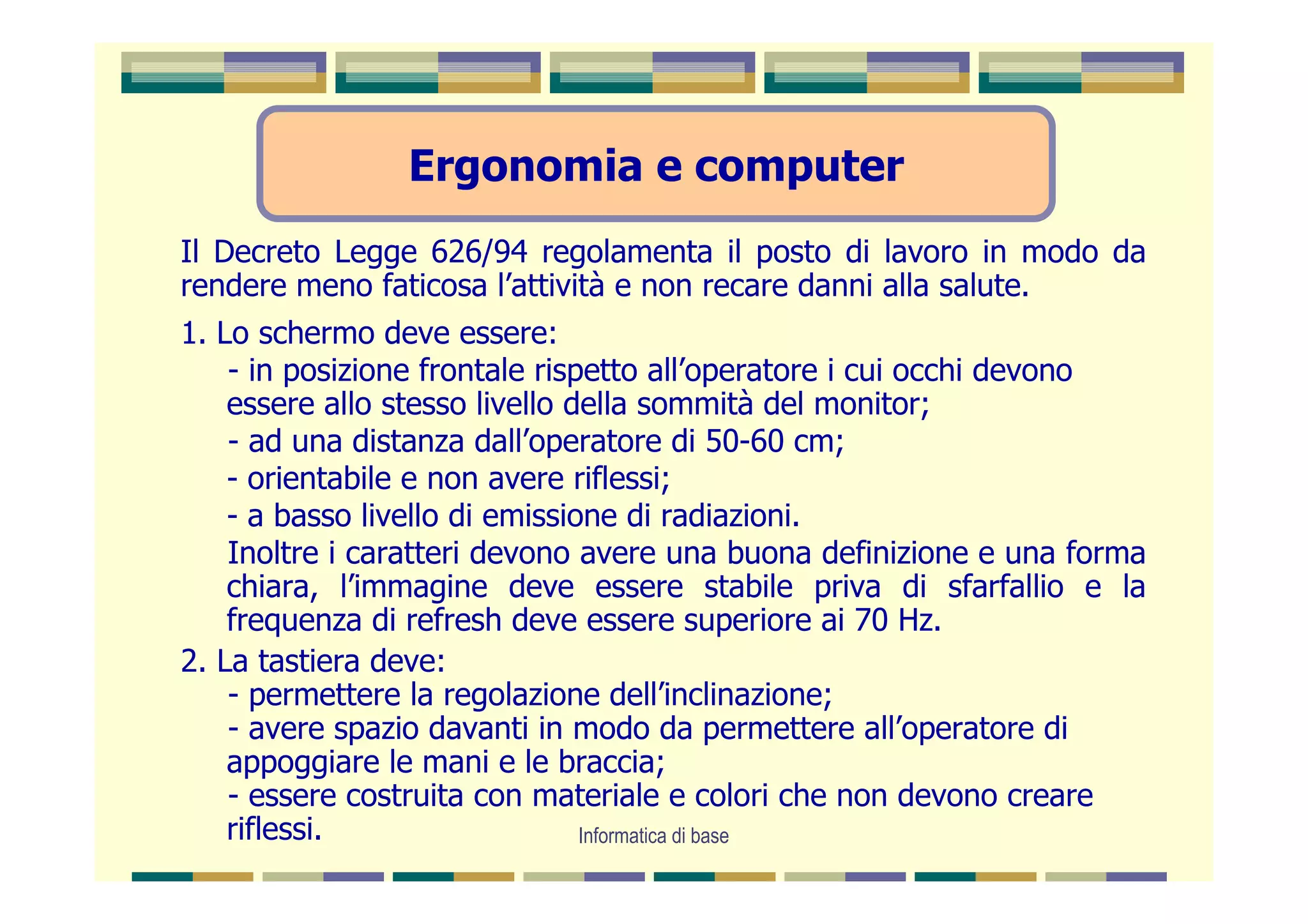 Ergonomia e computer
Il Decreto Legge 626/94 regolamenta il posto di lavoro in modo da
rendere meno faticosa l’attività e non recare danni alla salute.
1. Lo schermo deve essere:
    - in posizione frontale rispetto all’operatore i cui occhi devono
    essere allo stesso livello della sommità del monitor;
    - ad una distanza dall’operatore di 50-60 cm;
    - orientabile e non avere riflessi;
    - a basso livello di emissione di radiazioni.
    Inoltre i caratteri devono avere una buona definizione e una forma
    chiara, l’immagine deve essere stabile priva di sfarfallio e la
    frequenza di refresh deve essere superiore ai 70 Hz.
2. La tastiera deve:
    - permettere la regolazione dell’inclinazione;
    - avere spazio davanti in modo da permettere all’operatore di
    appoggiare le mani e le braccia;
    - essere costruita con materiale e colori che non devono creare
    riflessi.                   Informatica di base
 