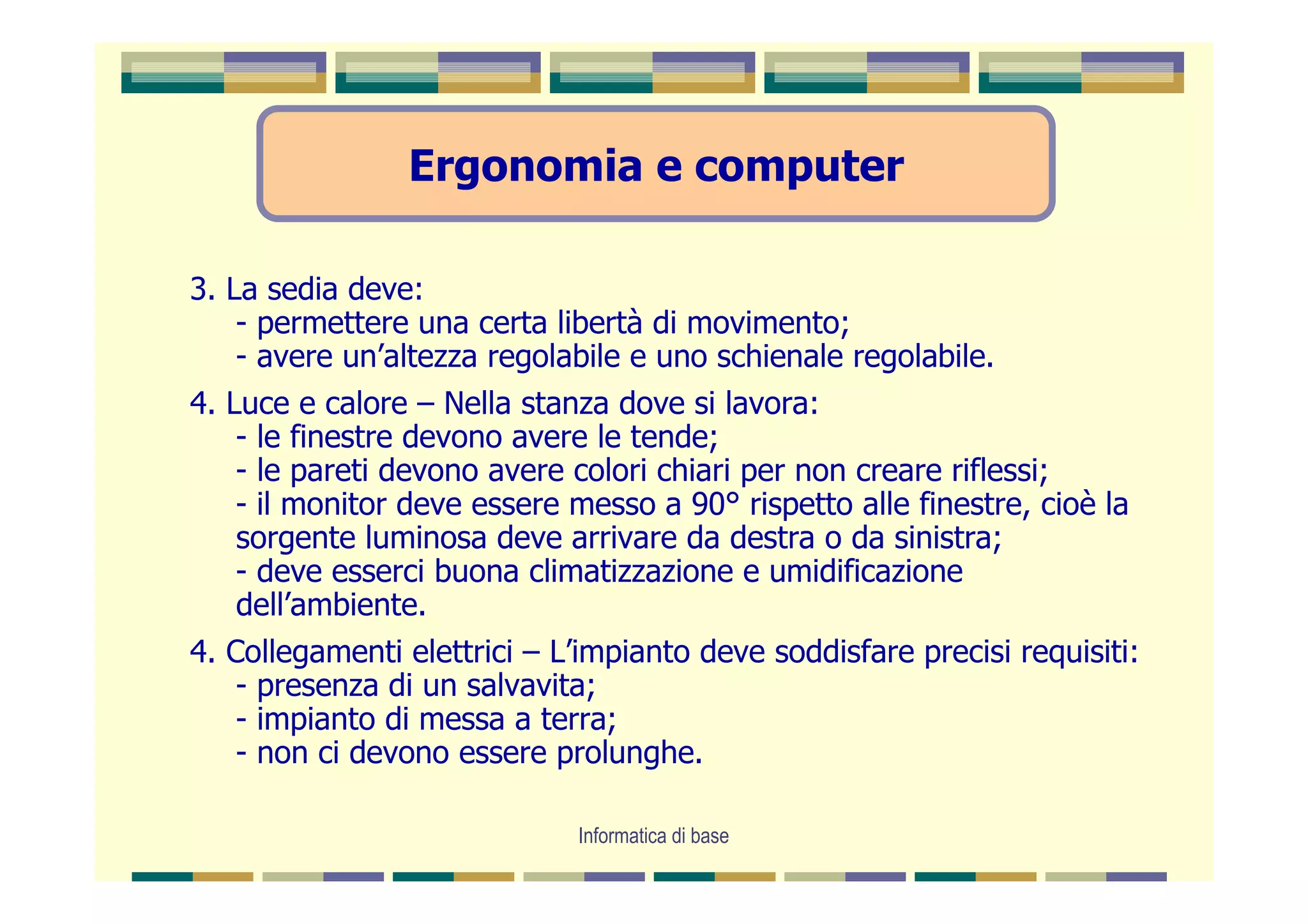 Ergonomia e computer

3. La sedia deve:
    - permettere una certa libertà di movimento;
    - avere un’altezza regolabile e uno schienale regolabile.
4. Luce e calore – Nella stanza dove si lavora:
    - le finestre devono avere le tende;
    - le pareti devono avere colori chiari per non creare riflessi;
    - il monitor deve essere messo a 90° rispetto alle finestre, cioè la
    sorgente luminosa deve arrivare da destra o da sinistra;
    - deve esserci buona climatizzazione e umidificazione
    dell’ambiente.
4. Collegamenti elettrici – L’impianto deve soddisfare precisi requisiti:
    - presenza di un salvavita;
    - impianto di messa a terra;
    - non ci devono essere prolunghe.

                             Informatica di base
 