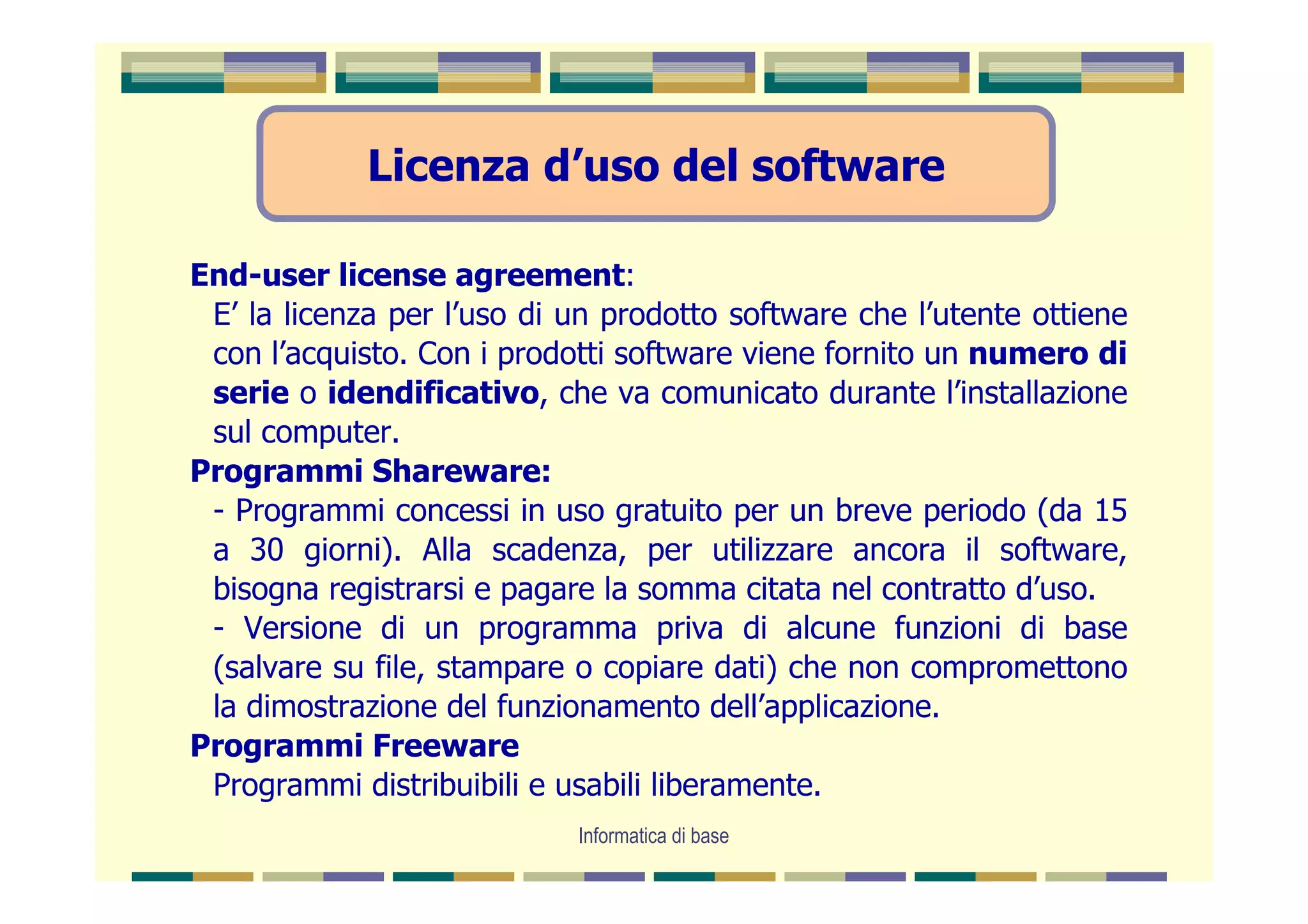 Licenza d’uso del software

End-user license agreement:
 E’ la licenza per l’uso di un prodotto software che l’utente ottiene
 con l’acquisto. Con i prodotti software viene fornito un numero di
 serie o idendificativo, che va comunicato durante l’installazione
 sul computer.
Programmi Shareware:
 - Programmi concessi in uso gratuito per un breve periodo (da 15
 a 30 giorni). Alla scadenza, per utilizzare ancora il software,
 bisogna registrarsi e pagare la somma citata nel contratto d’uso.
 - Versione di un programma priva di alcune funzioni di base
 (salvare su file, stampare o copiare dati) che non compromettono
 la dimostrazione del funzionamento dell’applicazione.
Programmi Freeware
 Programmi distribuibili e usabili liberamente.
                            Informatica di base
 