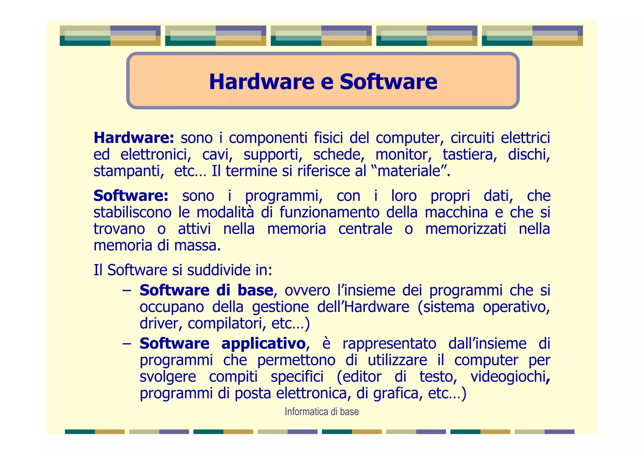 Hardware e Software

Hardware: sono i componenti fisici del computer, circuiti elettrici
ed elettronici, cavi, supporti, schede, monitor, tastiera, dischi,
stampanti, etc… Il termine si riferisce al “materiale”.
Software: sono i programmi, con i loro propri dati, che
stabiliscono le modalità di funzionamento della macchina e che si
trovano o attivi nella memoria centrale o memorizzati nella
memoria di massa.
Il Software si suddivide in:
     – Software di base, ovvero l’insieme dei programmi che si
       occupano della gestione dell’Hardware (sistema operativo,
       driver, compilatori, etc…)
     – Software applicativo, è rappresentato dall’insieme di
       programmi che permettono di utilizzare il computer per
       svolgere compiti specifici (editor di testo, videogiochi,
       programmi di posta elettronica, di grafica, etc…)
                            Informatica di base
 