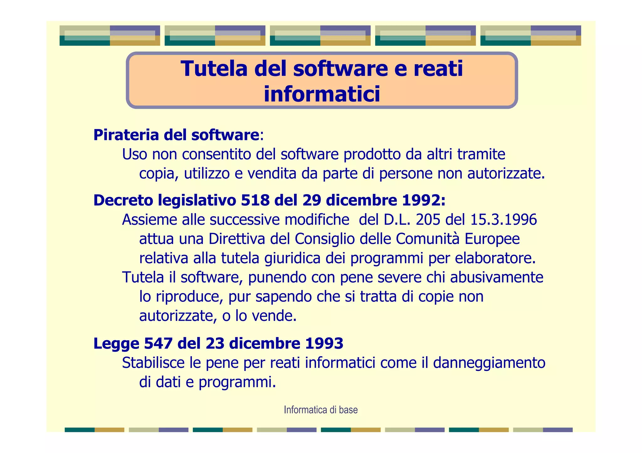 Tutela del software e reati
                     informatici
Pirateria del software:
    Uso non consentito del software prodotto da altri tramite
      copia, utilizzo e vendita da parte di persone non autorizzate.
Decreto legislativo 518 del 29 dicembre 1992:
   Assieme alle successive modifiche del D.L. 205 del 15.3.1996
     attua una Direttiva del Consiglio delle Comunità Europee
     relativa alla tutela giuridica dei programmi per elaboratore.
   Tutela il software, punendo con pene severe chi abusivamente
     lo riproduce, pur sapendo che si tratta di copie non
     autorizzate, o lo vende.
Legge 547 del 23 dicembre 1993
   Stabilisce le pene per reati informatici come il danneggiamento
     di dati e programmi.
                            Informatica di base
 