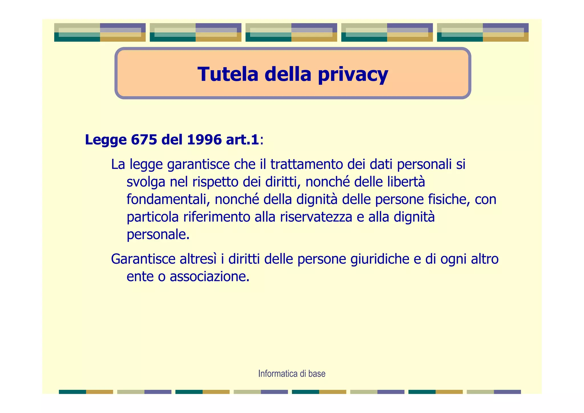 Tutela della privacy


Legge 675 del 1996 art.1:
   La legge garantisce che il trattamento dei dati personali si
     svolga nel rispetto dei diritti, nonché delle libertà
     fondamentali, nonché della dignità delle persone fisiche, con
     particola riferimento alla riservatezza e alla dignità
     personale.
   Garantisce altresì i diritti delle persone giuridiche e di ogni altro
     ente o associazione.




                             Informatica di base
 