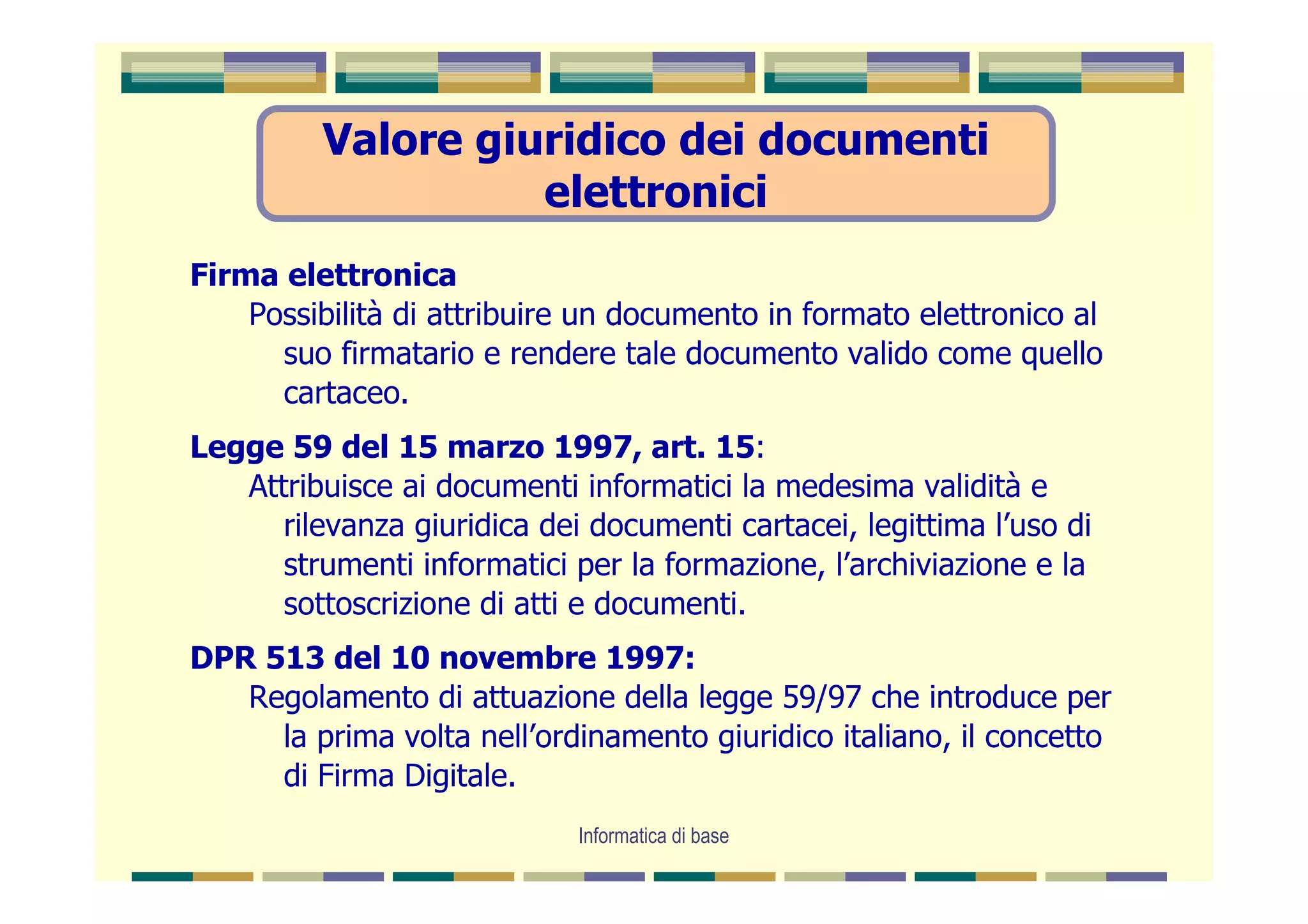 Valore giuridico dei documenti
                    elettronici
Firma elettronica
    Possibilità di attribuire un documento in formato elettronico al
      suo firmatario e rendere tale documento valido come quello
      cartaceo.
Legge 59 del 15 marzo 1997, art. 15:
   Attribuisce ai documenti informatici la medesima validità e
      rilevanza giuridica dei documenti cartacei, legittima l’uso di
      strumenti informatici per la formazione, l’archiviazione e la
      sottoscrizione di atti e documenti.
DPR 513 del 10 novembre 1997:
   Regolamento di attuazione della legge 59/97 che introduce per
     la prima volta nell’ordinamento giuridico italiano, il concetto
     di Firma Digitale.
                             Informatica di base
 