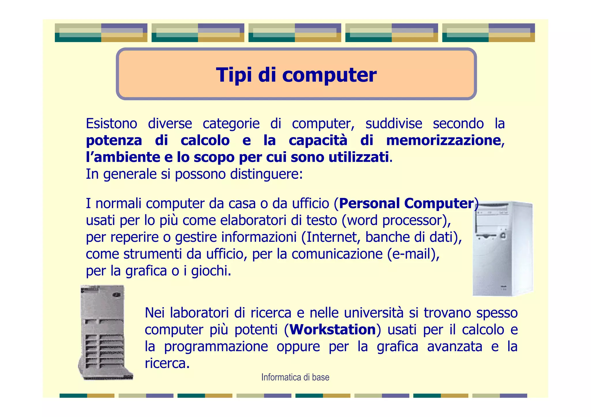 Tipi di computer

Esistono diverse categorie di computer, suddivise secondo la
potenza di calcolo e la capacità di memorizzazione,
l’ambiente e lo scopo per cui sono utilizzati.
In generale si possono distinguere:

I normali computer da casa o da ufficio (Personal Computer)
usati per lo più come elaboratori di testo (word processor),
per reperire o gestire informazioni (Internet, banche di dati),
come strumenti da ufficio, per la comunicazione (e-mail),
per la grafica o i giochi.

         Nei laboratori di ricerca e nelle università si trovano spesso
         computer più potenti (Workstation) usati per il calcolo e
         la programmazione oppure per la grafica avanzata e la
         ricerca.
                            Informatica di base
 