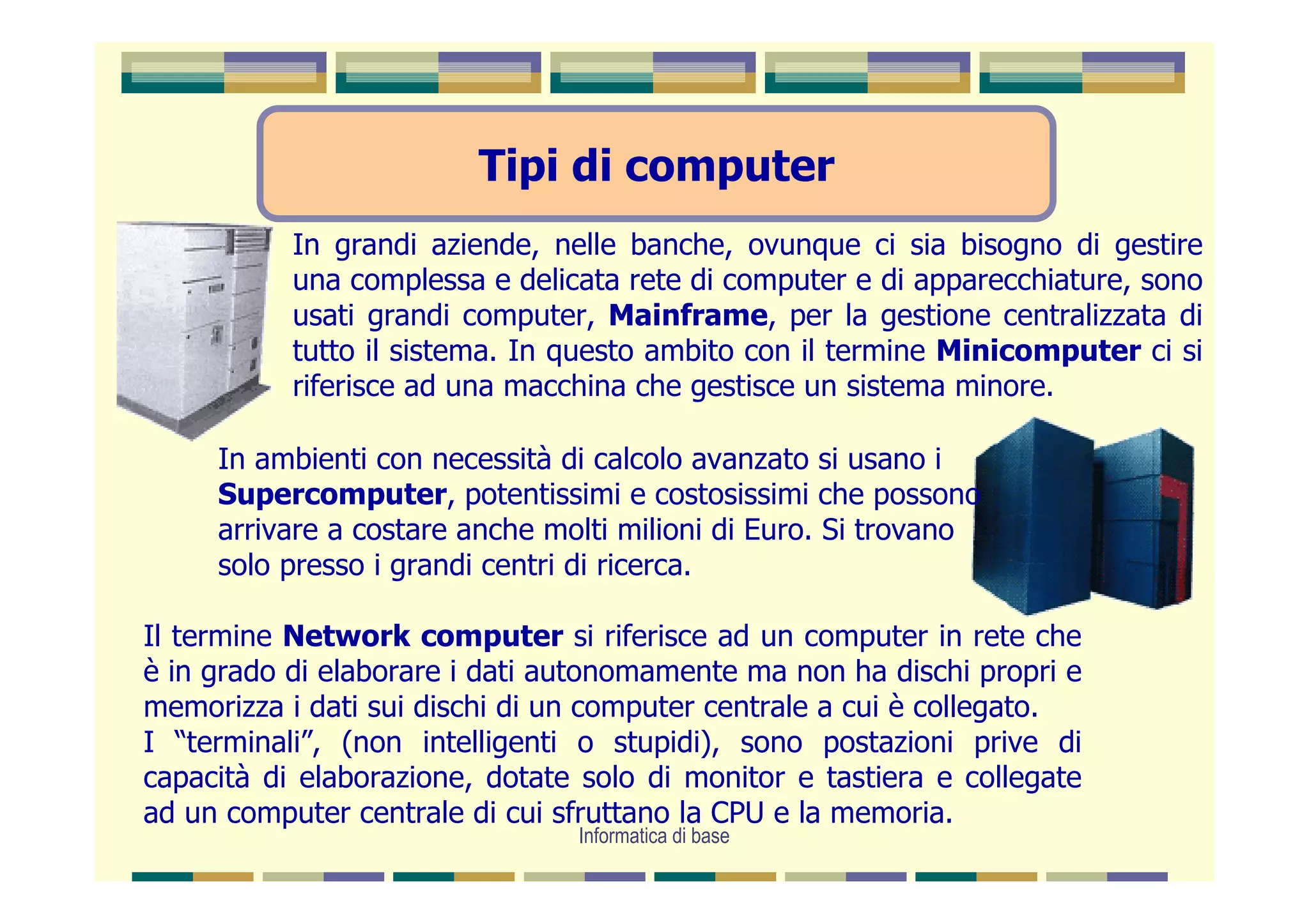 Tipi di computer
           In grandi aziende, nelle banche, ovunque ci sia bisogno di gestire
           una complessa e delicata rete di computer e di apparecchiature, sono
           usati grandi computer, Mainframe, per la gestione centralizzata di
           tutto il sistema. In questo ambito con il termine Minicomputer ci si
           riferisce ad una macchina che gestisce un sistema minore.

     In ambienti con necessità di calcolo avanzato si usano i
     Supercomputer, potentissimi e costosissimi che possono
     arrivare a costare anche molti milioni di Euro. Si trovano
     solo presso i grandi centri di ricerca.

Il termine Network computer si riferisce ad un computer in rete che
è in grado di elaborare i dati autonomamente ma non ha dischi propri e
memorizza i dati sui dischi di un computer centrale a cui è collegato.
I “terminali”, (non intelligenti o stupidi), sono postazioni prive di
capacità di elaborazione, dotate solo di monitor e tastiera e collegate
ad un computer centrale di cui sfruttano la CPU e la memoria.
                                Informatica di base
 