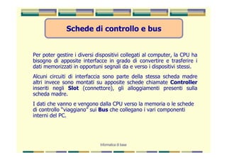 Schede di controllo e bus


Per poter gestire i diversi dispositivi collegati al computer, la CPU ha
bisogno di apposite interfacce in grado di convertire e trasferire i
dati memorizzati in opportuni segnali da e verso i dispositivi stessi.
Alcuni circuiti di interfaccia sono parte della stessa scheda madre
altri invece sono montati su apposite schede chiamate Controller
inseriti negli Slot (connettore), gli alloggiamenti presenti sulla
scheda madre.
I dati che vanno e vengono dalla CPU verso la memoria o le schede
di controllo “viaggiano” sui Bus che collegano i vari componenti
interni del PC.




                             Informatica di base
 