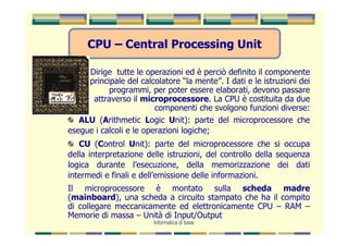 CPU – Central Processing Unit

     Dirige tutte le operazioni ed è perciò definito il componente
     principale del calcolatore “la mente”. I dati e le istruzioni dei
           programmi, per poter essere elaborati, devono passare
      attraverso il microprocessore. La CPU è costituita da due
                         componenti che svolgono funzioni diverse:
   ALU (Arithmetic Logic Unit): parte del microprocessore che
esegue i calcoli e le operazioni logiche;
   CU (Control Unit): parte del microprocessore che si occupa
della interpretazione delle istruzioni, del controllo della sequenza
logica durante l’esecuzione, della memorizzazione dei dati
intermedi e finali e dell’emissione delle informazioni.
Il microprocessore è montato sulla scheda madre
(mainboard), una scheda a circuito stampato che ha il compito
di collegare meccanicamente ed elettronicamente CPU – RAM –
Memorie di massa – Unità di Input/Output
                        Informatica di base
 