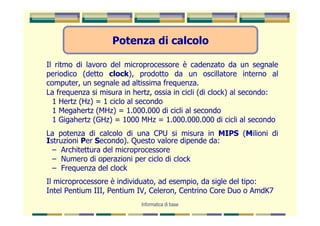 Potenza di calcolo

Il ritmo di lavoro del microprocessore è cadenzato da un segnale
periodico (detto clock), prodotto da un oscillatore interno al
computer, un segnale ad altissima frequenza.
La frequenza si misura in hertz, ossia in cicli (di clock) al secondo:
  1 Hertz (Hz) = 1 ciclo al secondo
  1 Megahertz (MHz) = 1.000.000 di cicli al secondo
  1 Gigahertz (GHz) = 1000 MHz = 1.000.000.000 di cicli al secondo
La potenza di calcolo di una CPU si misura in MIPS (Milioni di
Istruzioni Per Secondo). Questo valore dipende da:
  – Architettura del microprocessore
  – Numero di operazioni per ciclo di clock
  – Frequenza del clock
Il microprocessore è individuato, ad esempio, da sigle del tipo:
Intel Pentium III, Pentium IV, Celeron, Centrino Core Duo o AmdK7
                            Informatica di base
 