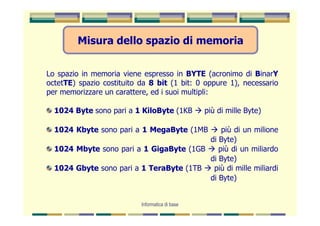 Misura dello spazio di memoria


Lo spazio in memoria viene espresso in BYTE (acronimo di BinarY
octetTE) spazio costituito da 8 bit (1 bit: 0 oppure 1), necessario
per memorizzare un carattere, ed i suoi multipli:

  1024 Byte sono pari a 1 KiloByte (1KB          più di mille Byte)

  1024 Kbyte sono pari a 1 MegaByte (1MB     più di un milione
                                         di Byte)
  1024 Mbyte sono pari a 1 GigaByte (1GB    più di un miliardo
                                         di Byte)
  1024 Gbyte sono pari a 1 TeraByte (1TB  più di mille miliardi
                                         di Byte)


                           Informatica di base
 