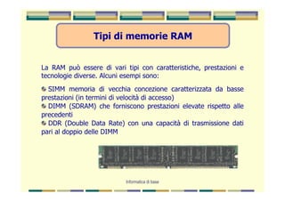 Tipi di memorie RAM


La RAM può essere di vari tipi con caratteristiche, prestazioni e
tecnologie diverse. Alcuni esempi sono:
  SIMM memoria di vecchia concezione caratterizzata da basse
prestazioni (in termini di velocità di accesso)
  DIMM (SDRAM) che forniscono prestazioni elevate rispetto alle
precedenti
  DDR (Double Data Rate) con una capacità di trasmissione dati
pari al doppio delle DIMM




                           Informatica di base
 
