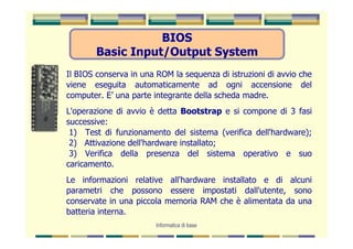 BIOS
        Basic Input/Output System
Il BIOS conserva in una ROM la sequenza di istruzioni di avvio che
viene eseguita automaticamente ad ogni accensione del
computer. E’ una parte integrante della scheda madre.
L'operazione di avvio è detta Bootstrap e si compone di 3 fasi
successive:
 1) Test di funzionamento del sistema (verifica dell'hardware);
 2) Attivazione dell'hardware installato;
 3) Verifica della presenza del sistema operativo e suo
caricamento.
Le informazioni relative all'hardware installato e di alcuni
parametri che possono essere impostati dall'utente, sono
conservate in una piccola memoria RAM che è alimentata da una
batteria interna.
                        Informatica di base
 