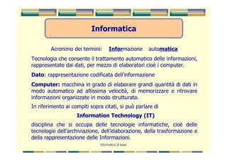 Informatica

        Acronimo dei termini:       Informazione    automatica
Tecnologia che consente il trattamento automatico delle informazioni,
rappresentate dai dati, per mezzo di elaboratori cioè i computer.
Dato: rappresentazione codificata dell’informazione
Computer: macchina in grado di elaborare grandi quantità di dati in
modo automatico ad altissima velocità, di memorizzare e ritrovare
informazioni organizzate in modo strutturato.
In riferimento ai compiti sopra citati, si può parlare di
                    Information Technology (IT)
disciplina che si occupa delle tecnologie informatiche, cioè delle
tecnologie dell’archiviazione, dell’elaborazione, della trasformazione e
della rappresentazione delle Informazioni.
                              Informatica di base
 