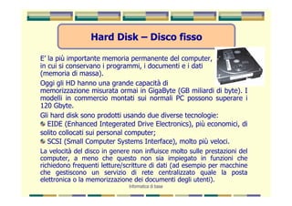 Hard Disk – Disco fisso

E’ la più importante memoria permanente del computer,
in cui si conservano i programmi, i documenti e i dati
(memoria di massa).
Oggi gli HD hanno una grande capacità di
memorizzazione misurata ormai in GigaByte (GB miliardi di byte). I
modelli in commercio montati sui normali PC possono superare i
120 Gbyte.
Gli hard disk sono prodotti usando due diverse tecnologie:
   EIDE (Enhanced Integerated Drive Electronics), più economici, di
solito collocati sui personal computer;
   SCSI (Small Computer Systems Interface), molto più veloci.
La velocità del disco in genere non influisce molto sulle prestazioni del
computer, a meno che questo non sia impiegato in funzioni che
richiedono frequenti letture/scritture di dati (ad esempio per macchine
che gestiscono un servizio di rete centralizzato quale la posta
elettronica o la memorizzazione dei documenti degli utenti).
                               Informatica di base
 
