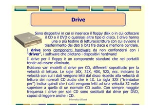 Drive

     Sono dispositivi in cui si inserisce il floppy disk o in cui collocare
            il CD o il DVD o qualsiasi altro tipo di disco. I drive hanno
                 una o più testine di lettura/scrittura con cui avviene il
            trasferimento dei dati (i bit) fra disco e memoria centrale.
I drive sono componenti hardware da non confondersi con i
“driver”, i software che pilotano i dispositivi hardware!
Il drive per il floppy è un componente standard che nei portatili
tende ad essere eliminato.
Esistono vari modelli di drive per CD, differenti soprattutto per la
velocità di lettura. Le sigle 16X, 32X, 40X, 52X, ecc. indicano la
velocità con cui i dati vengono letti dal disco rispetto alla velocità di
lettura dei normali CD audio che è 1X. La sigla 32X ("trentadue
per") indica quindi che i dati vengono letti ad una velocità 32 volte
superiore a quella di un normale CD audio. Con sempre maggior
frequenza i drive per soli CD sono sostituiti dai drive per DVD,
capaci di leggere anche i CD.
                            Informatica di base
 
