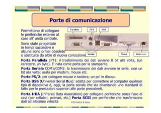 Porte di comunicazione
Permettono di collegare
le periferiche esterne al
case all’ unità centrale.
Sono state progettate
in tempi successivi e
alcune sono ormai obsolete
o sostituite da altre di nuova concezione.
Porta Parallela LPT1: il trasferimento dei dati avviene 8 bit alla volta, (un
carattere, un byte). E' nata come porta per la stampante.
Porta Seriale COM1/COM2: la trasmissione dei dati avviene in serie, cioè un
bit alla volta; usata per modem, mouse etc.
Porte PS/2: per collegare mouse e tastiera; un po’ in disuso.
Porta USB (Universal Serial Bus): adatta per connettere al computer qualsiasi
tipo di dispositivo è, oggi, la porta seriale che sta diventando uno standard di
fatto per le prestazioni superiori alle porte precedenti.
Porta IrDA (Infrared Data Association) per collegare periferiche senza l’uso di
cavi (per cellulari, palmari, etc.) Porta SCSI per periferiche che trasferiscono
dati ad altissima velocità          Informatica di base
 