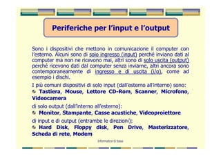 Periferiche per l’input e l’output

Sono i dispositivi che mettono in comunicazione il computer con
l’esterno. Alcuni sono di solo ingresso (input) perché inviano dati al
computer ma non ne ricevono mai, altri sono di solo uscita (output)
perché ricevono dati dal computer senza inviarne, altri ancora sono
contemporaneamente di ingresso e di uscita (i/o), come ad
esempio i dischi.
I più comuni dispositivi di solo input (dall’esterno all’interno) sono:
   Tastiera, Mouse, Lettore CD-Rom, Scanner, Microfono,
Videocamera
di solo output (dall’interno all’esterno):
   Monitor, Stampante, Casse acustiche, Videoproiettore
di input e di output (entrambe le direzioni):
    Hard Disk, Floppy disk, Pen Drive, Masterizzatore,
Scheda di rete, Modem
                             Informatica di base
 
