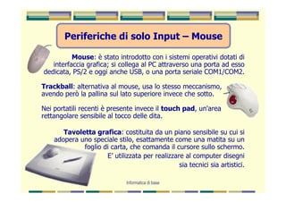 Periferiche di solo Input – Mouse

          Mouse: è stato introdotto con i sistemi operativi dotati di
   interfaccia grafica; si collega al PC attraverso una porta ad esso
dedicata, PS/2 e oggi anche USB, o una porta seriale COM1/COM2.

Trackball: alternativa al mouse, usa lo stesso meccanismo,
avendo però la pallina sul lato superiore invece che sotto.

Nei portatili recenti è presente invece il touch pad, un'area
rettangolare sensibile al tocco delle dita.

       Tavoletta grafica: costituita da un piano sensibile su cui si
    adopera uno speciale stilo, esattamente come una matita su un
             foglio di carta, che comanda il cursore sullo schermo.
                     E’ utilizzata per realizzare al computer disegni
                                                sia tecnici sia artistici.

                              Informatica di base
 