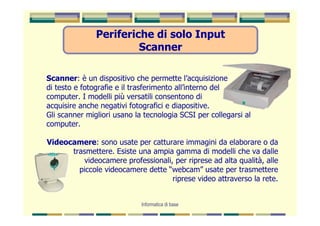 Periferiche di solo Input
                        Scanner

Scanner: è un dispositivo che permette l’acquisizione
di testo e fotografie e il trasferimento all’interno del
computer. I modelli più versatili consentono di
acquisire anche negativi fotografici e diapositive.
Gli scanner migliori usano la tecnologia SCSI per collegarsi al
computer.

Videocamere: sono usate per catturare immagini da elaborare o da
      trasmettere. Esiste una ampia gamma di modelli che va dalle
         videocamere professionali, per riprese ad alta qualità, alle
        piccole videocamere dette “webcam” usate per trasmettere
                                   riprese video attraverso la rete.


                             Informatica di base
 