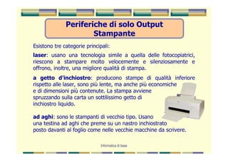 Periferiche di solo Output
                      Stampante
Esistono tre categorie principali:
laser: usano una tecnologia simile a quella delle fotocopiatrici,
riescono a stampare molto velocemente e silenziosamente e
offrono, inoltre, una migliore qualità di stampa.
a getto d’inchiostro: producono stampe di qualità inferiore
rispetto alle laser, sono più lente, ma anche più economiche
e di dimensioni più contenute. La stampa avviene
spruzzando sulla carta un sottilissimo getto di
inchiostro liquido.

ad aghi: sono le stampanti di vecchio tipo. Usano
una testina ad aghi che preme su un nastro inchiostrato
posto davanti al foglio come nelle vecchie macchine da scrivere.

                              Informatica di base
 