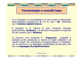 Terminologia e concetti base


In un computer, nei suoi dispositivi, nei suoi circuiti, le informazioni
sono codificate in sequenze di 0 e di 1, cioè i bit, utilizzando
così il sistema digitale binario.

Il computer è un insieme di parti “concrete” chiamate
genericamente Hardware e di istruzioni che guidano la macchina
nei vari compiti, cioè il Software.

Le istruzioni sono contenute in          Programmi       progettati e
realizzati, scritti, utilizzando un insieme di regole sintattiche e di
“parole chiave” che consentono al programmatore di “dialogare”
con la macchina in un linguaggio comprensibile ad entrambi, cioè
con un Linguaggio di programmazione.


                              Informatica di base
 