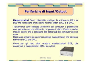 Periferiche di Input/Output

Masterizzatori: Sono i dispositivi usati per la scrittura su CD o su
DVD ma funzionano anche come normali lettori di CD o di DVD.
Tipicamente sono collocati all’interno del computer e presentano
uno sportello con uno slittino in cui posare il disco. Esistono anche
modelli esterni che si collegano alla porta USB del computer con un
cavo.
Oggi sono sempre più commercializzati masterizzatori che possono
scrivere sia CD che DVD.
Come per gli hard disk, esistono masterizzatori EIDE, più
economici, e masterizzatori SCSI, più veloci.




                            Informatica di base
 