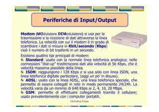 Periferiche di Input/Output

Modem (MOdulatore DEModulatore) si usa per la
trasmissione e la ricezione di dati attraverso la linea
telefonica. La velocità con cui il modem è in grado di
scambiare i dati si misura in Kbit/secondo (Kbps)
cioè il numero di bit trasferiti in un secondo.
Esistono quattro tipi principali di modem:
    Standard: usato con la normale linea telefonica analogica; nelle
connessioni “dial-up” trasferiscono dati alla velocità di 56 Kbps, che è
velocità massima possibile della linea.
    ISDN: raggiungono i 128 Kbps e si usa solo con linea ISDN, una
linea telefonica digitale particolare, (oggi un po’ in disuso).
    ADSL: usato con la linea ADSL, una linea telefonica speciale, che
permette di essere collegati in rete in modo permanente 24/24h. La
velocità varia da un minimo di 640 Kbps ai 2, 4, 10, 20 Mbps.
    GSM: permette di effettuare collegamenti tramite il cellulare;
usato prevalentemente con i computer portatili.
                              Informatica di base
 