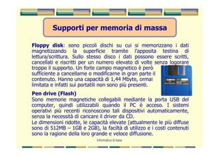 Supporti per memoria di massa

Floppy disk: sono piccoli dischi su cui si memorizzano i dati
magnetizzando la superficie tramite l’apposita testina di
lettura/scrittura. Sullo stesso disco i dati possono essere scritti,
cancellati e riscritti per un numero elevato di volte senza logorare
troppo il supporto. Un forte campo magnetico è però
sufficiente a cancellarne o modificarne in gran parte il
contenuto. Hanno una capacità di 1,44 Mbyte, ormai
limitata e infatti sui portatili non sono più presenti.
Pen drive (Flash)
Sono memorie magnetiche collegabili mediante la porta USB del
computer, quindi utilizzabili quando il PC è acceso. I sistemi
operativi più recenti riconoscono tali dispositivi automaticamente,
senza la necessità di caricare il driver da CD.
Le dimensioni ridotte, le capacità elevate (attualmente le più diffuse
sono di 512MB – 1GB e 2GB), la faciltà di utilizzo e i costi contenuti
sono la ragione della loro grande e veloce diffusione.
                             Informatica di base
 