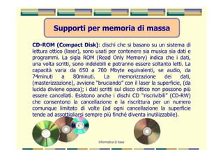 Supporti per memoria di massa

CD-ROM (Compact Disk): dischi che si basano su un sistema di
lettura ottico (laser), sono usati per contenere sia musica sia dati e
programmi. La sigla ROM (Read Only Memory) indica che i dati,
una volta scritti, sono indelebili e potranno essere soltanto letti. La
capacità varia da 650 a 700 Mbyte equivalenti, se audio, da
74minuti      a    80minuti.     La     memorizzazione      dei    dati,
(masterizzazione), avviene “bruciando” con il laser la superficie, (da
lucida diviene opaca); i dati scritti sul disco ottico non possono più
essere cancellati. Esistono anche i dischi CD “riscrivibili” (CD-RW)
che consentono la cancellazione e la riscrittura per un numero
comunque limitato di volte (ad ogni cancellazione la superficie
tende ad assottigliarsi sempre più finché diventa inutilizzabile).




                              Informatica di base
 