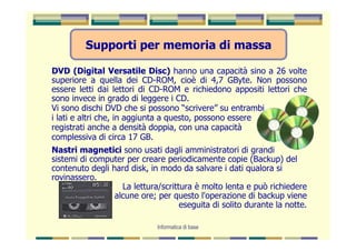 Supporti per memoria di massa

DVD (Digital Versatile Disc) hanno una capacità sino a 26 volte
superiore a quella dei CD-ROM, cioè di 4,7 GByte. Non possono
essere letti dai lettori di CD-ROM e richiedono appositi lettori che
sono invece in grado di leggere i CD.
Vi sono dischi DVD che si possono “scrivere” su entrambi
i lati e altri che, in aggiunta a questo, possono essere
registrati anche a densità doppia, con una capacità
complessiva di circa 17 GB.
Nastri magnetici sono usati dagli amministratori di grandi
sistemi di computer per creare periodicamente copie (Backup) del
contenuto degli hard disk, in modo da salvare i dati qualora si
rovinassero.
                   La lettura/scrittura è molto lenta e può richiedere
                 alcune ore; per questo l'operazione di backup viene
                                    eseguita di solito durante la notte.

                             Informatica di base
 