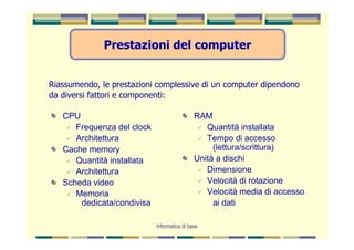Prestazioni del computer


Riassumendo, le prestazioni complessive di un computer dipendono
da diversi fattori e componenti:

   CPU                                       RAM
      Frequenza del clock                       Quantità installata
      Architettura                              Tempo di accesso
   Cache memory                                   (lettura/scrittura)
      Quantità installata                    Unità a dischi
      Architettura                              Dimensione
   Scheda video                                 Velocità di rotazione
      Memoria                                   Velocità media di accesso
       dedicata/condivisa                         ai dati

                            Informatica di base
 