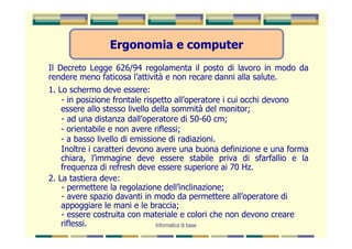 Ergonomia e computer
Il Decreto Legge 626/94 regolamenta il posto di lavoro in modo da
rendere meno faticosa l’attività e non recare danni alla salute.
1. Lo schermo deve essere:
    - in posizione frontale rispetto all’operatore i cui occhi devono
    essere allo stesso livello della sommità del monitor;
    - ad una distanza dall’operatore di 50-60 cm;
    - orientabile e non avere riflessi;
    - a basso livello di emissione di radiazioni.
    Inoltre i caratteri devono avere una buona definizione e una forma
    chiara, l’immagine deve essere stabile priva di sfarfallio e la
    frequenza di refresh deve essere superiore ai 70 Hz.
2. La tastiera deve:
    - permettere la regolazione dell’inclinazione;
    - avere spazio davanti in modo da permettere all’operatore di
    appoggiare le mani e le braccia;
    - essere costruita con materiale e colori che non devono creare
    riflessi.                   Informatica di base
 