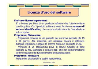 Licenza d’uso del software

End-user license agreement:
 E’ la licenza per l’uso di un prodotto software che l’utente ottiene
 con l’acquisto. Con i prodotti software viene fornito un numero di
 serie o idendificativo, che va comunicato durante l’installazione
 sul computer.
Programmi Shareware:
 - Programmi concessi in uso gratuito per un breve periodo (da 15
 a 30 giorni). Alla scadenza, per utilizzare ancora il software,
 bisogna registrarsi e pagare la somma citata nel contratto d’uso.
 - Versione di un programma priva di alcune funzioni di base
 (salvare su file, stampare o copiare dati) che non compromettono
 la dimostrazione del funzionamento dell’applicazione.
Programmi Freeware
 Programmi distribuibili e usabili liberamente.
                            Informatica di base
 