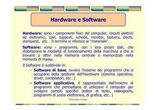 Hardware e Software

Hardware: sono i componenti fisici del computer, circuiti elettrici
ed elettronici, cavi, supporti, schede, monitor, tastiera, dischi,
stampanti, etc… Il termine si riferisce al “materiale”.
Software: sono i programmi, con i loro propri dati, che
stabiliscono le modalità di funzionamento della macchina e che si
trovano o attivi nella memoria centrale o memorizzati nella
memoria di massa.
Il Software si suddivide in:
     – Software di base, ovvero l’insieme dei programmi che si
       occupano della gestione dell’Hardware (sistema operativo,
       driver, compilatori, etc…)
     – Software applicativo, è rappresentato dall’insieme di
       programmi che permettono di utilizzare il computer per
       svolgere compiti specifici (editor di testo, videogiochi,
       programmi di posta elettronica, di grafica, etc…)
                            Informatica di base
 