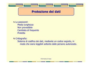 Protezione dei dati


La password:
  Media lunghezza
  Non prevedibile
  Cambiata di frequente
  Protetta

Crittografia:
  Sistema di codifica dei dati, mediante un codice segreto, in
     modo che siano leggibili soltanto dalle persone autorizzate.




                          Informatica di base
 