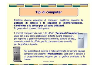 Tipi di computer

Esistono diverse categorie di computer, suddivise secondo la
potenza di calcolo e la capacità di memorizzazione,
l’ambiente e lo scopo per cui sono utilizzati.
In generale si possono distinguere:

I normali computer da casa o da ufficio (Personal Computer)
usati per lo più come elaboratori di testo (word processor),
per reperire o gestire informazioni (Internet, banche di dati),
come strumenti da ufficio, per la comunicazione (e-mail),
per la grafica o i giochi.

         Nei laboratori di ricerca e nelle università si trovano spesso
         computer più potenti (Workstation) usati per il calcolo e
         la programmazione oppure per la grafica avanzata e la
         ricerca.
                            Informatica di base
 