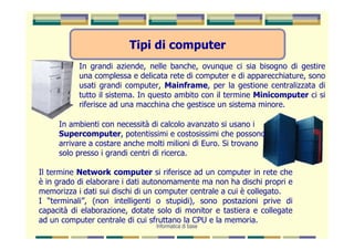Tipi di computer
           In grandi aziende, nelle banche, ovunque ci sia bisogno di gestire
           una complessa e delicata rete di computer e di apparecchiature, sono
           usati grandi computer, Mainframe, per la gestione centralizzata di
           tutto il sistema. In questo ambito con il termine Minicomputer ci si
           riferisce ad una macchina che gestisce un sistema minore.

     In ambienti con necessità di calcolo avanzato si usano i
     Supercomputer, potentissimi e costosissimi che possono
     arrivare a costare anche molti milioni di Euro. Si trovano
     solo presso i grandi centri di ricerca.

Il termine Network computer si riferisce ad un computer in rete che
è in grado di elaborare i dati autonomamente ma non ha dischi propri e
memorizza i dati sui dischi di un computer centrale a cui è collegato.
I “terminali”, (non intelligenti o stupidi), sono postazioni prive di
capacità di elaborazione, dotate solo di monitor e tastiera e collegate
ad un computer centrale di cui sfruttano la CPU e la memoria.
                                Informatica di base
 