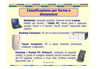 Classificazione per forma e
                    dimensioni
        Notebook, computer portatili, chiamati anche Laptop.
        Modelli più recenti, i Tablet PC, hanno peso e spessore
        sempre minori e il monitor “touch screen” separabile dalla
        tastiera.
   Desktop Computer, PC con la cassa orizzontale.



      Tower Computer, PC a cassa Verticale (minitower,
      midtower e bigtower).

Palmtop o Pocket PC (Palmari): computer di capacità
ridotte, in grado di svolgere soltanto alcune funzioni base
dei PC (agenda, scrittura e invio mail, scrittura semplici
documenti, etc…)
                          Informatica di base
 