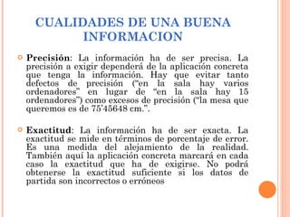 CUALIDADES DE UNA BUENA INFORMACION Precisión : La información ha de ser precisa. La precisión a exigir dependerá de la aplicación concreta que tenga la información. Hay que evitar tanto defectos de precisión (“en la sala hay varios ordenadores” en lugar de “en la sala hay 15 ordenadores”) como excesos de precisión (“la mesa que queremos es de 75’45648 cm.”. Exactitud : La información ha de ser exacta. La exactitud se mide en términos de porcentaje de error. Es una medida del alejamiento de la realidad. También aquí la aplicación concreta marcará en cada caso la exactitud que ha de exigirse. No podrá obtenerse la exactitud suficiente si los datos de partida son incorrectos o erróneos   