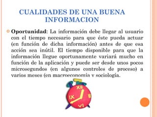 CUALIDADES DE UNA BUENA INFORMACION Oportunidad : La información debe llegar al usuario con el tiempo necesario para que éste pueda actuar (en función de dicha información) antes de que esa acción sea inútil. El tiempo disponible para que la información llegue oportunamente variará mucho en función de la aplicación y puede ser desde unos pocos microsegundos (en algunos controles de proceso) a varios meses (en macroeconomía y sociología.  